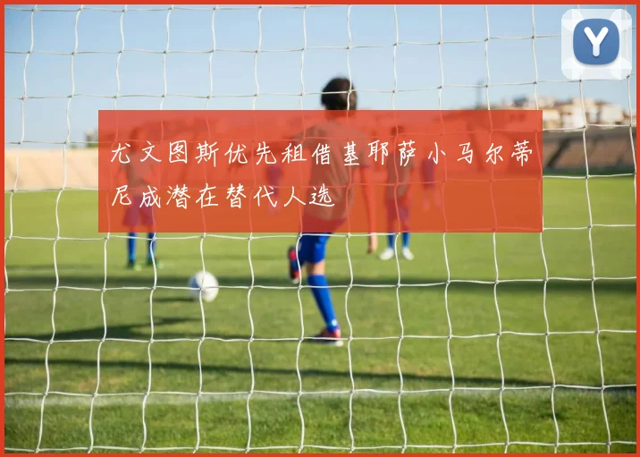 尤文图斯优先租借基耶萨小马尔蒂尼成潜在替代人选