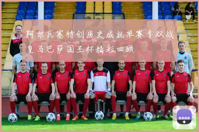 阿尔瓦塞特创历史成就单赛季双战皇马巴萨国王杯精彩回顾