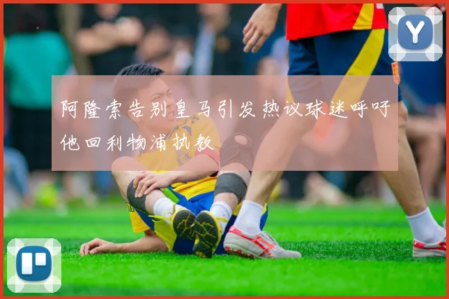 阿隆索告别皇马引发热议球迷呼吁他回利物浦执教